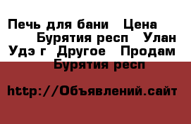 Печь для бани › Цена ­ 9 000 - Бурятия респ., Улан-Удэ г. Другое » Продам   . Бурятия респ.